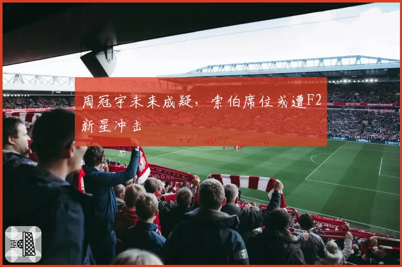 周冠宇未来成疑,索伯席位或遭F2新星冲击