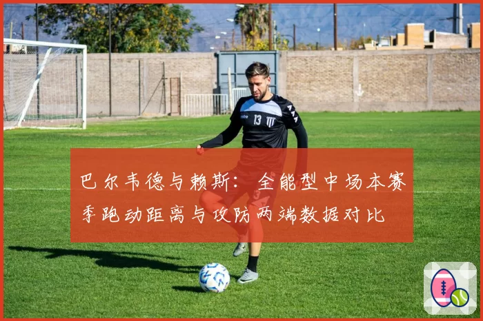 巴尔韦德与赖斯:全能型中场本赛季跑动距离与攻防两端数据对比