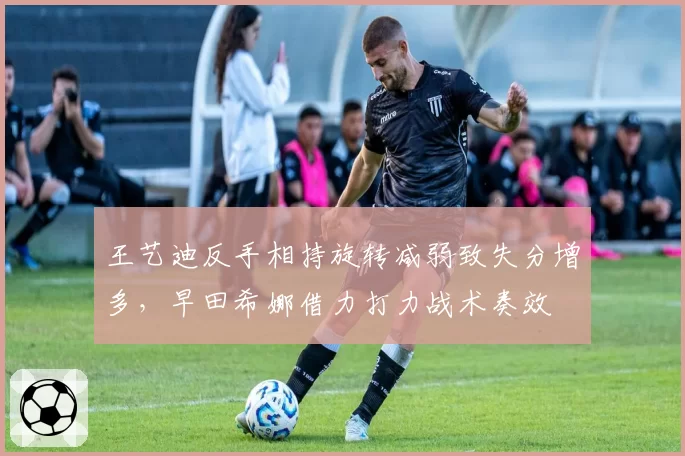 王艺迪反手相持旋转减弱致失分增多，早田希娜借力打力战术奏效