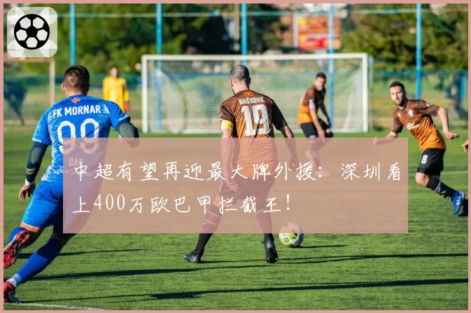 中超有望再迎最大牌外援:深圳看上400万欧巴甲拦截王!