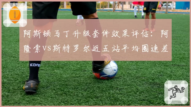 阿斯顿马丁升级套件效果评估：阿隆索vs斯特罗尔近五站平均圈速差距缩小