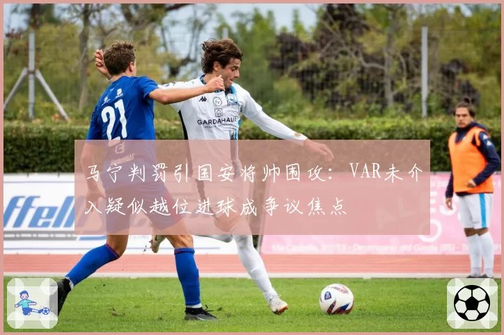 马宁判罚引国安将帅围攻:VAR未介入疑似越位进球成争议焦点