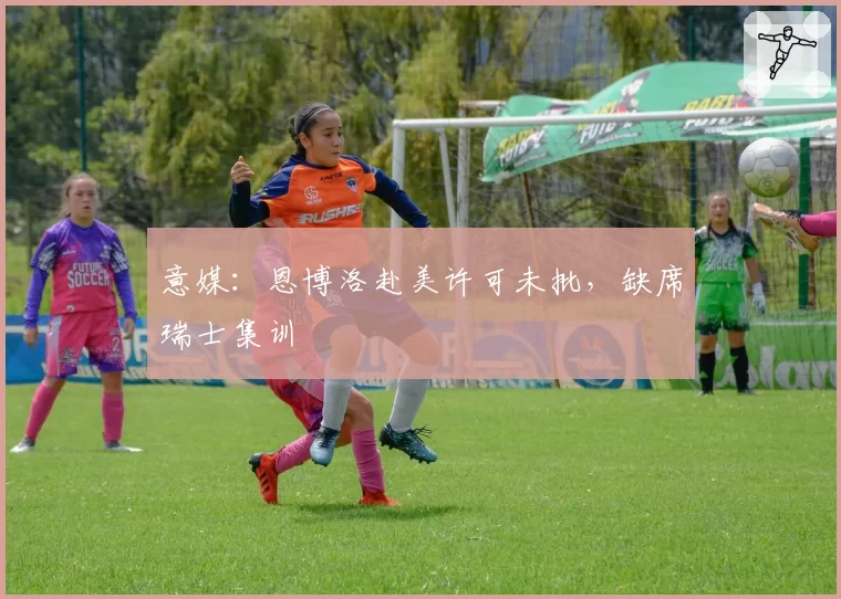 意媒：恩博洛赴美许可未批，缺席瑞士集训