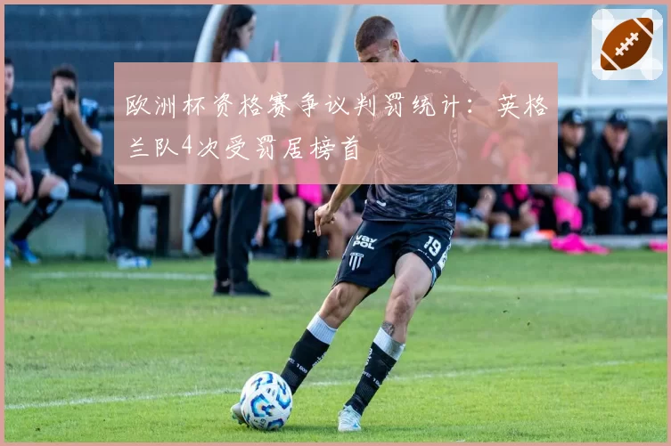 欧洲杯资格赛争议判罚统计：英格兰队4次受罚居榜首