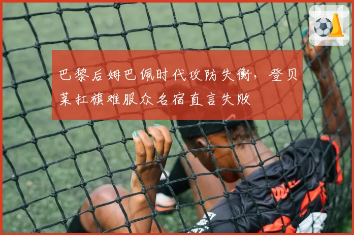 巴黎后姆巴佩时代攻防失衡,登贝莱扛旗难服众名宿直言失败