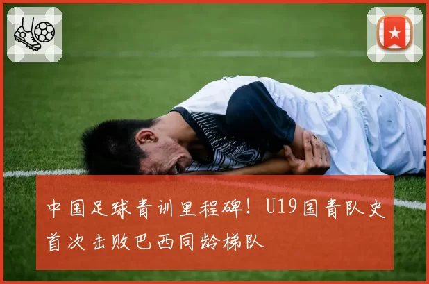 中国足球青训里程碑!U19国青队史首次击败巴西同龄梯队