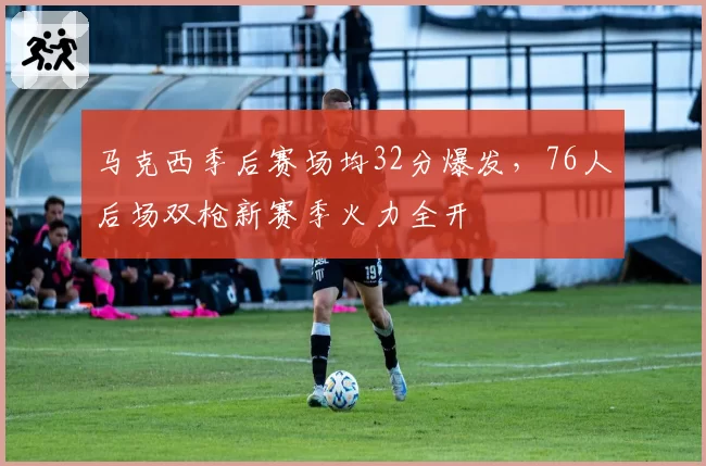 马克西季后赛场均32分爆发，76人后场双枪新赛季火力全开