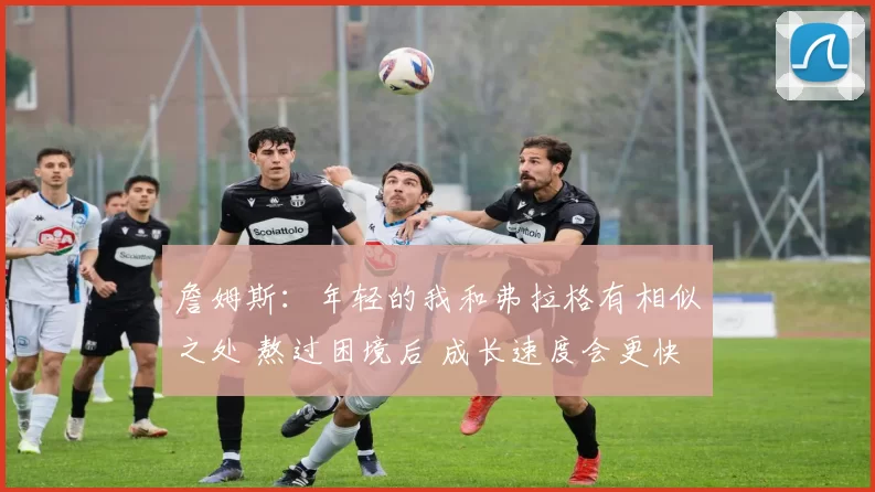 詹姆斯：年轻的我和弗拉格有相似之处 熬过困境后 成长速度会更快