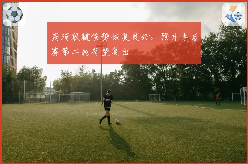 周琦跟腱伤势恢复良好，预计季后赛第二轮有望复出