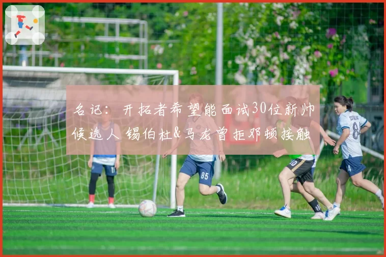 名记：开拓者希望能面试30位新帅候选人 锡伯杜&马龙曾拒邓顿接触