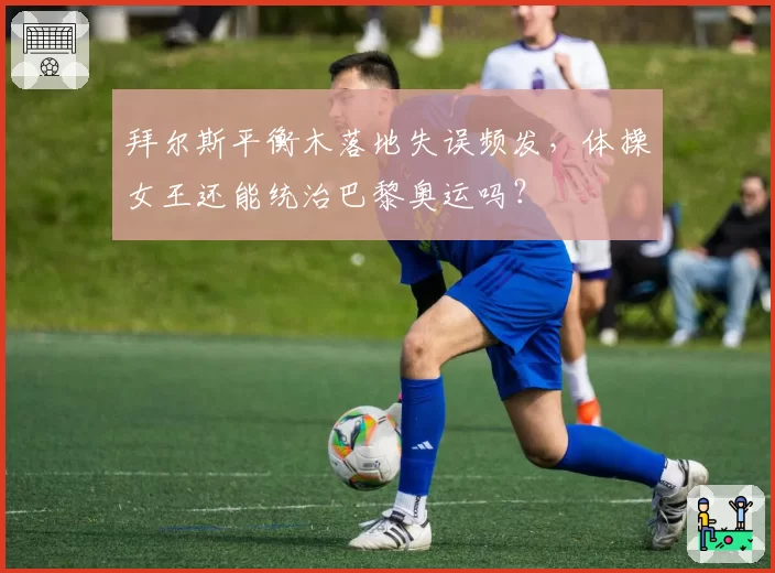 拜尔斯平衡木落地失误频发，体操女王还能统治巴黎奥运吗？