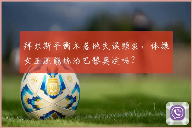 拜尔斯平衡木落地失误频发，体操女王还能统治巴黎奥运吗？