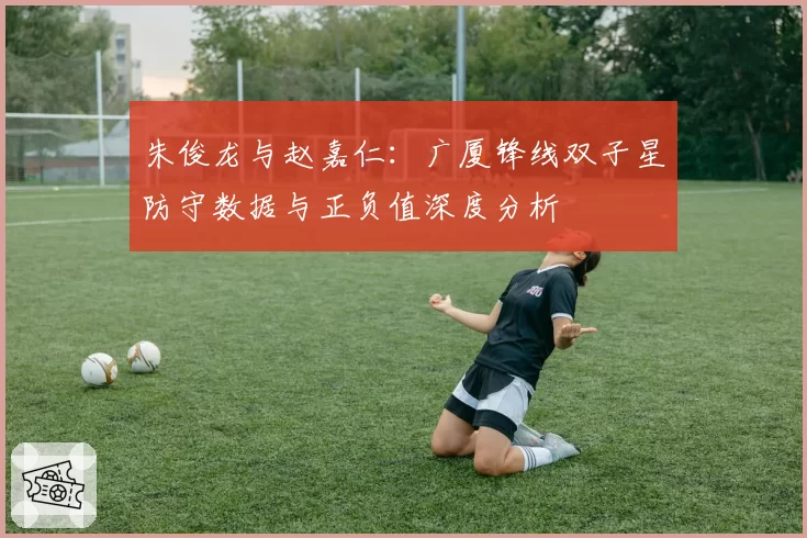 朱俊龙与赵嘉仁：广厦锋线双子星防守数据与正负值深度分析