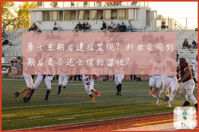 勇士王朝后遗症显现？科尔合同到期后是否还会续约留任？