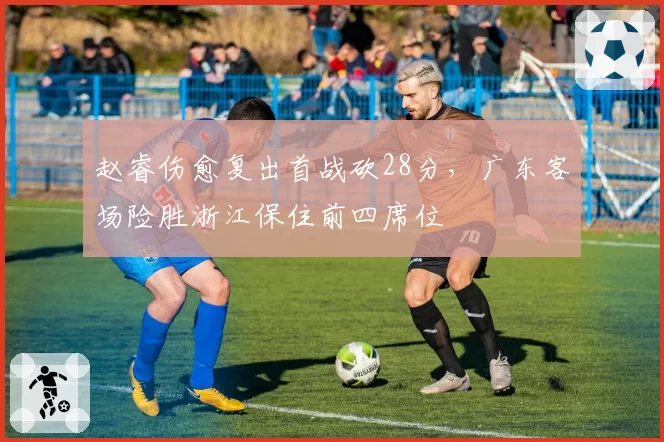 赵睿伤愈复出首战砍28分，广东客场险胜浙江保住前四席位