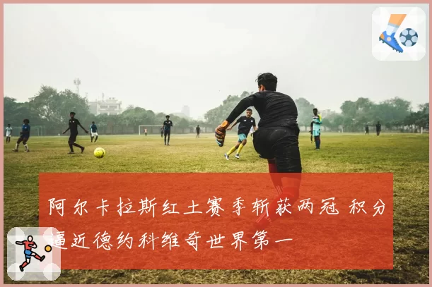 阿尔卡拉斯红土赛季斩获两冠 积分逼近德约科维奇世界第一