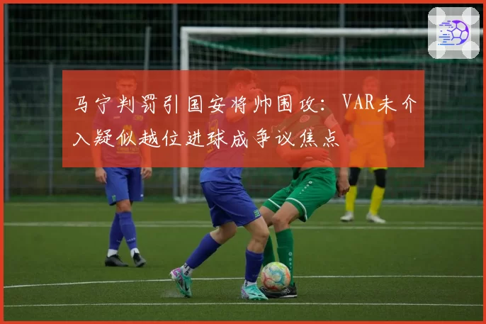 马宁判罚引国安将帅围攻:VAR未介入疑似越位进球成争议焦点