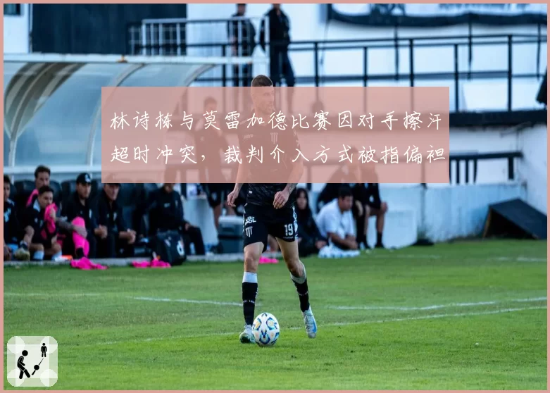 林诗栋与莫雷加德比赛因对手擦汗超时冲突,裁判介入方式被指偏袒外协