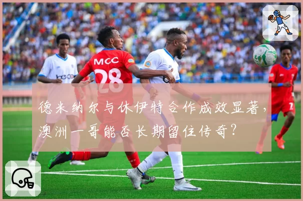 德米纳尔与休伊特合作成效显著，澳洲一哥能否长期留住传奇？