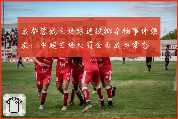成都蓉城主场球迷投掷杂物事件频发，中超空场处罚会否成为常态