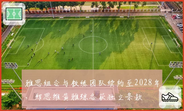 雅思组合与教练团队续约至2028年，郑思维黄雅琼各获独立条款