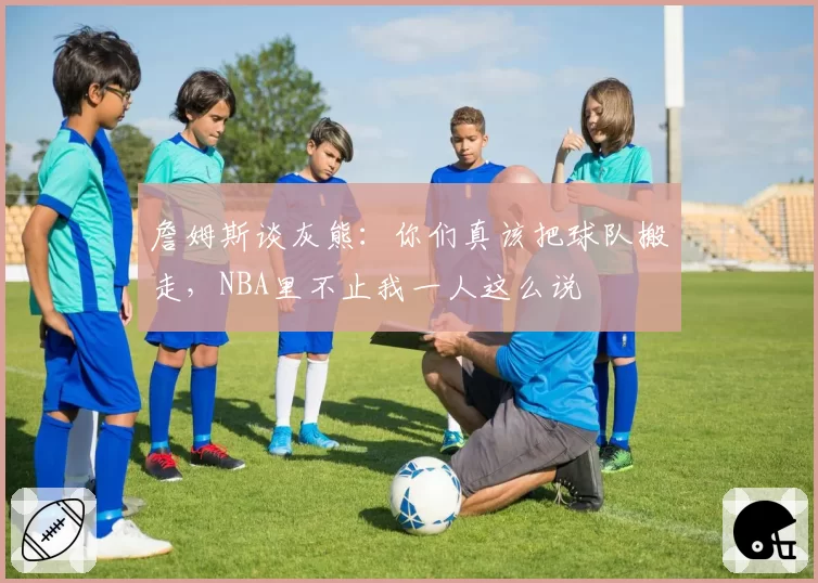 詹姆斯谈灰熊：你们真该把球队搬走，NBA里不止我一人这么说