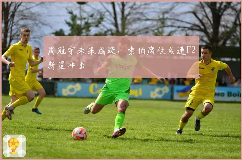 周冠宇未来成疑，索伯席位或遭F2新星冲击