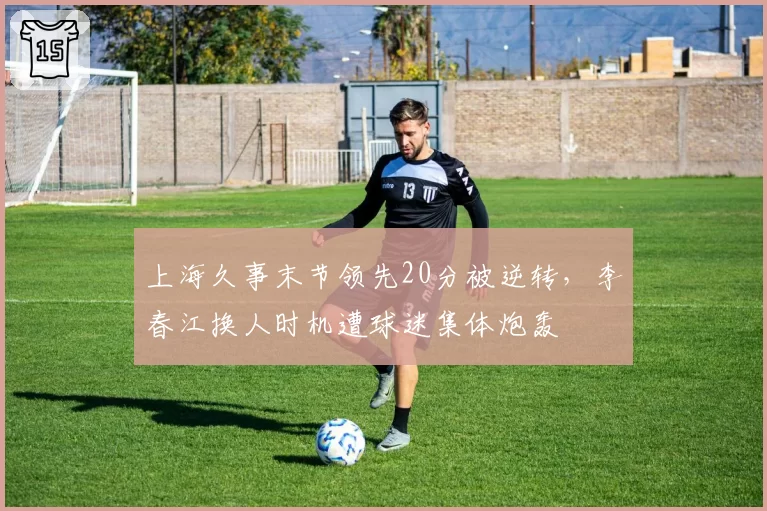 上海久事末节领先20分被逆转，李春江换人时机遭球迷集体炮轰