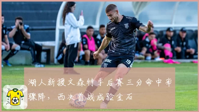 湖人新援文森特季后赛三分命中率骤降，西决首战成验金石