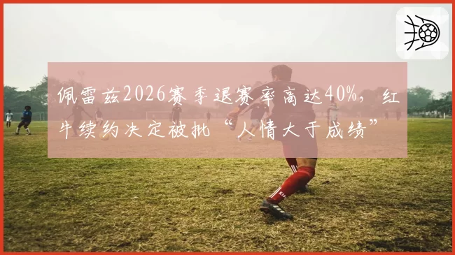 佩雷兹2026赛季退赛率高达40%，红牛续约决定被批“人情大于成绩”
