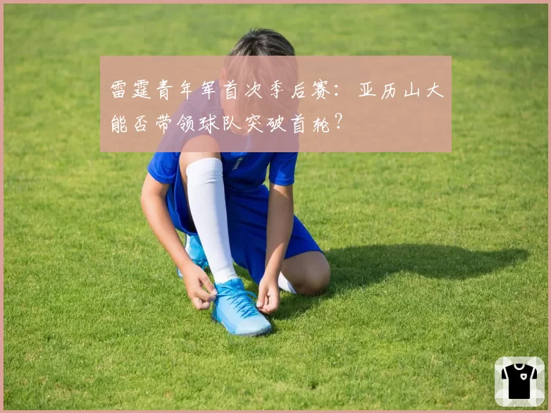 雷霆青年军首次季后赛：亚历山大能否带领球队突破首轮？