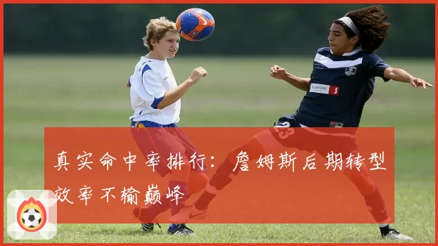 真实命中率排行：詹姆斯后期转型效率不输巅峰