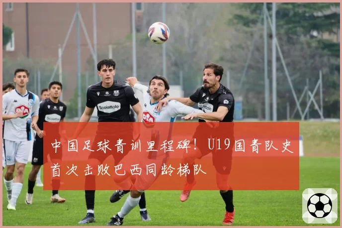 中国足球青训里程碑!U19国青队史首次击败巴西同龄梯队