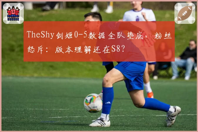 TheShy剑姬0-5数据全队垫底,粉丝怒斥:版本理解还在S8?