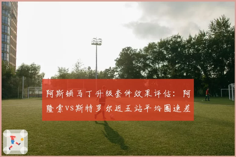 阿斯顿马丁升级套件效果评估：阿隆索vs斯特罗尔近五站平均圈速差距缩小