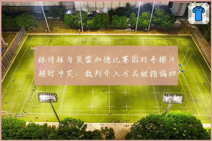 林诗栋与莫雷加德比赛因对手擦汗超时冲突,裁判介入方式被指偏袒外协