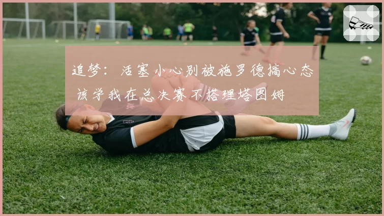 追梦：活塞小心别被施罗德搞心态 该学我在总决赛不搭理塔图姆