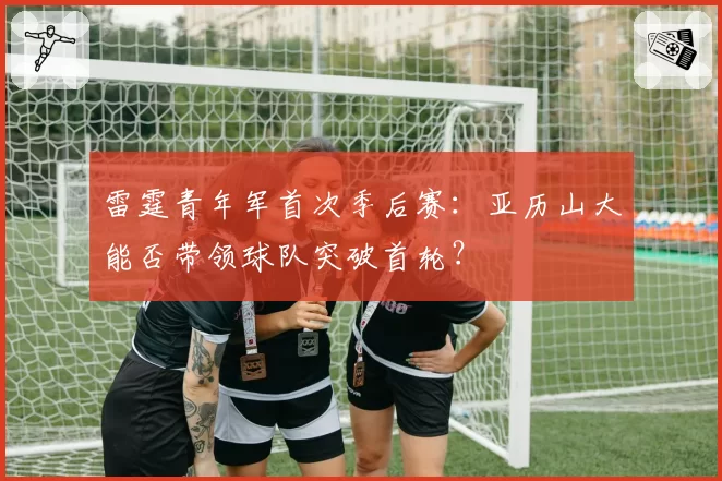 雷霆青年军首次季后赛：亚历山大能否带领球队突破首轮？