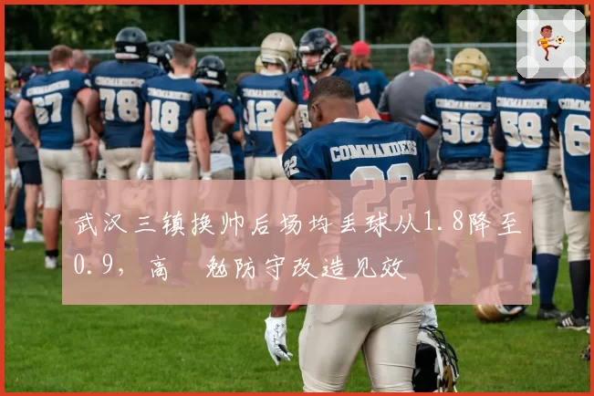 武汉三镇换帅后场均丢球从1.8降至0.9，高畠勉防守改造见效