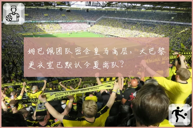 姆巴佩团队密会皇马高层，大巴黎更衣室已默认今夏离队？