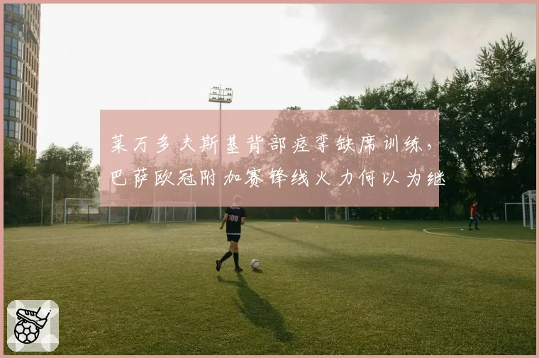 莱万多夫斯基背部痉挛缺席训练,巴萨欧冠附加赛锋线火力何以为继?