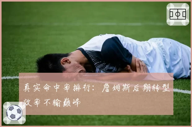 真实命中率排行：詹姆斯后期转型效率不输巅峰